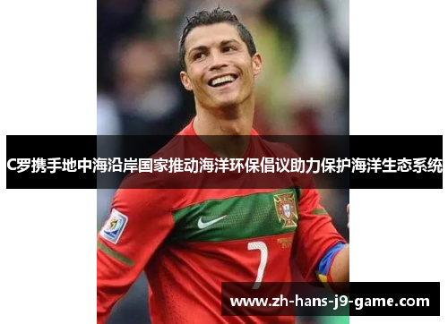 C罗携手地中海沿岸国家推动海洋环保倡议助力保护海洋生态系统 C罗携手地中海沿岸国家推动海洋环保倡议助力保护海洋生态系统