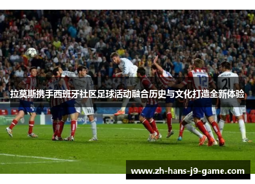 拉莫斯携手西班牙社区足球活动融合历史与文化打造全新体验 拉莫斯携手西班牙社区足球活动融合历史与文化打造全新体验
