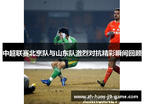 中超联赛北京队与山东队激烈对抗精彩瞬间回顾 中超联赛北京队与山东队激烈对抗精彩瞬间回顾