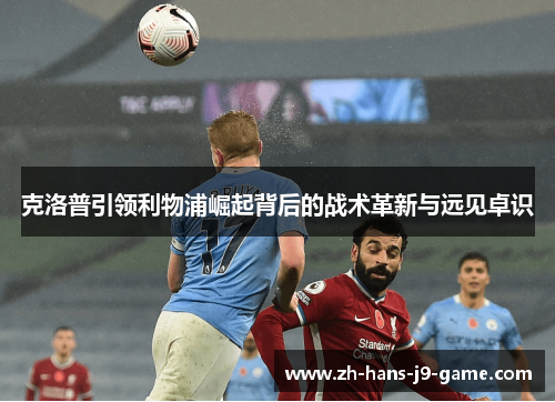 克洛普引领利物浦崛起背后的战术革新与远见卓识 克洛普引领利物浦崛起背后的战术革新与远见卓识