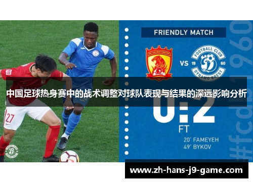 中国足球热身赛中的战术调整对球队表现与结果的深远影响分析 中国足球热身赛中的战术调整对球队表现与结果的深远影响分析