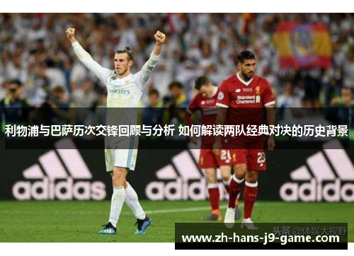 利物浦与巴萨历次交锋回顾与分析 如何解读两队经典对决的历史背景 利物浦与巴萨历次交锋回顾与分析 如何解读两队经典对决的历史背景