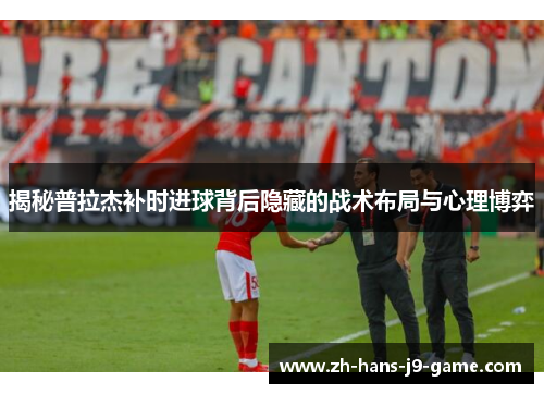 揭秘普拉杰补时进球背后隐藏的战术布局与心理博弈 揭秘普拉杰补时进球背后隐藏的战术布局与心理博弈
