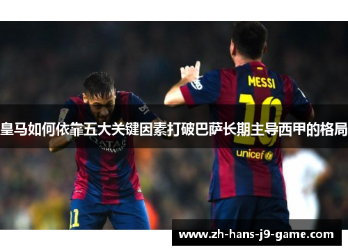 皇马如何依靠五大关键因素打破巴萨长期主导西甲的格局 皇马如何依靠五大关键因素打破巴萨长期主导西甲的格局
