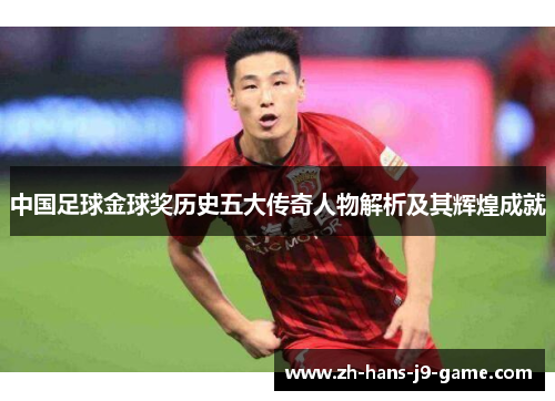 中国足球金球奖历史五大传奇人物解析及其辉煌成就 中国足球金球奖历史五大传奇人物解析及其辉煌成就
