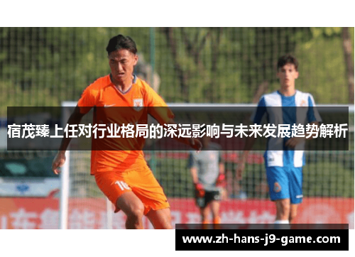 宿茂臻上任对行业格局的深远影响与未来发展趋势解析