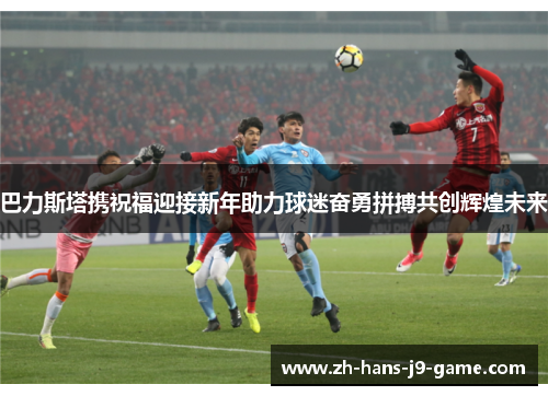 巴力斯塔携祝福迎接新年助力球迷奋勇拼搏共创辉煌未来 巴力斯塔携祝福迎接新年助力球迷奋勇拼搏共创辉煌未来