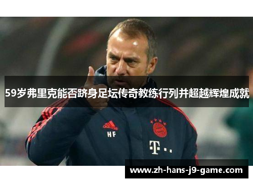 59岁弗里克能否跻身足坛传奇教练行列并超越辉煌成就 59岁弗里克能否跻身足坛传奇教练行列并超越辉煌成就