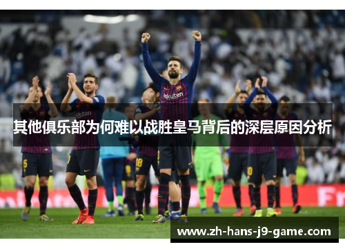 其他俱乐部为何难以战胜皇马背后的深层原因分析 其他俱乐部为何难以战胜皇马背后的深层原因分析