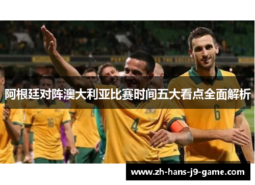 阿根廷对阵澳大利亚比赛时间五大看点全面解析 阿根廷对阵澳大利亚比赛时间五大看点全面解析