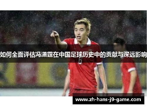 如何全面评估冯潇霆在中国足球历史中的贡献与深远影响